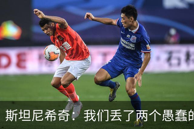 斯坦尼希奇：我们丢了两个愚蠢的球，裁判的判罚本该对我们更有利