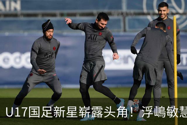 U17国足新星崭露头角！浮嶋敏慧眼识珠，首秀破门助力大胜！
